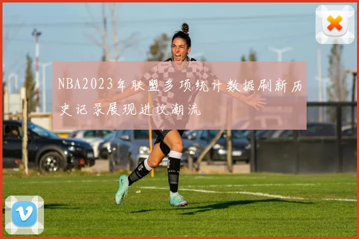 NBA2023年联盟多项统计数据刷新历史记录展现进攻潮流