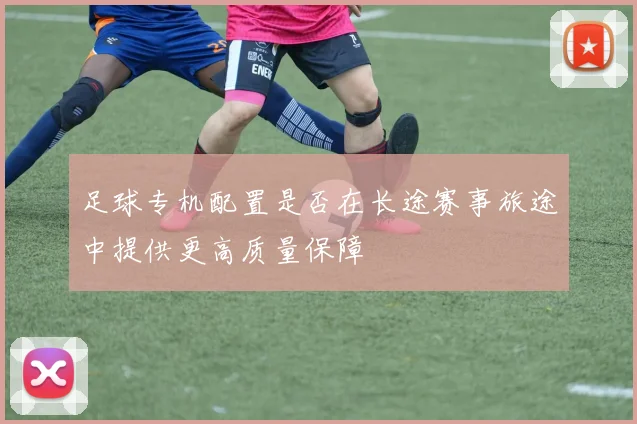 足球专机配置是否在长途赛事旅途中提供更高质量保障